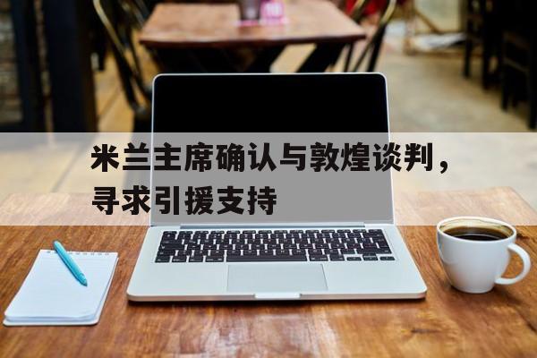 米兰主席确认与敦煌谈判，寻求引援支持